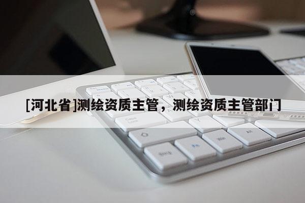 [河北省]測繪資質主管，測繪資質主管部門