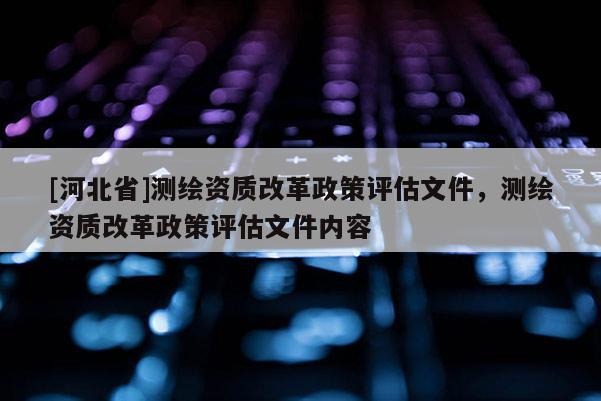 [河北省]測(cè)繪資質(zhì)改革政策評(píng)估文件，測(cè)繪資質(zhì)改革政策評(píng)估文件內(nèi)容