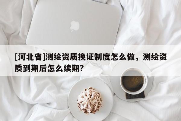 [河北省]測繪資質換證制度怎么做，測繪資質到期后怎么續期?