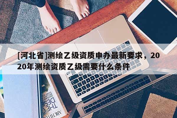 [河北省]測繪乙級資質申辦最新要求，2020年測繪資質乙級需要什么條件