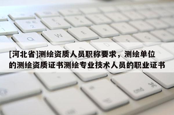 [河北省]測繪資質人員職稱要求，測繪單位的測繪資質證書測繪專業技術人員的職業證書