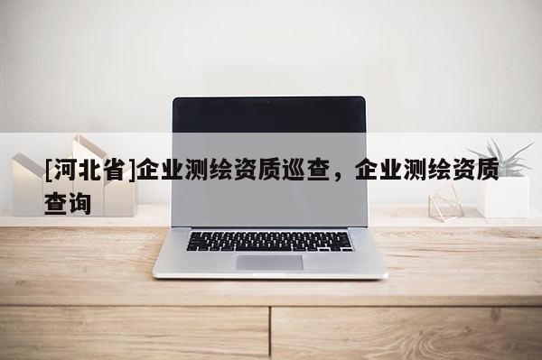 [河北省]企業(yè)測(cè)繪資質(zhì)巡查，企業(yè)測(cè)繪資質(zhì)查詢
