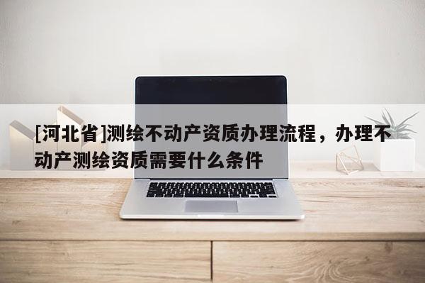 [河北省]測繪不動產資質辦理流程，辦理不動產測繪資質需要什么條件