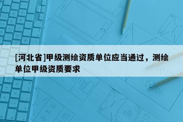 [河北省]甲級測繪資質單位應當通過，測繪單位甲級資質要求