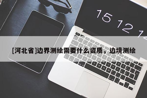 [河北省]邊界測繪需要什么資質(zhì)，邊境測繪