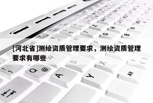 [河北省]測繪資質(zhì)管理要求，測繪資質(zhì)管理要求有哪些