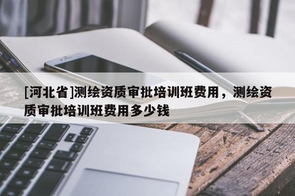 [河北省]測繪資質審批培訓班費用，測繪資質審批培訓班費用多少錢