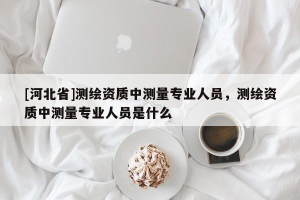 [河北省]測繪資質中測量專業人員，測繪資質中測量專業人員是什么
