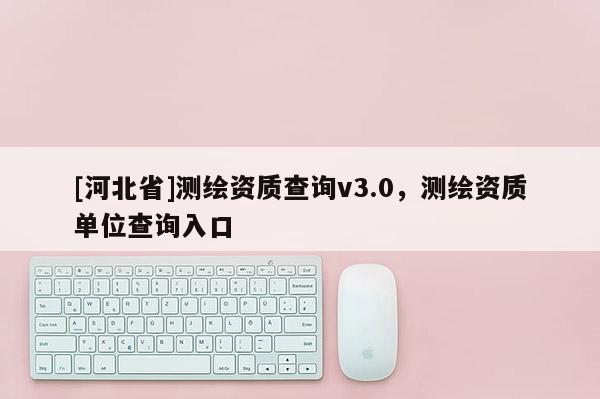 [河北省]測繪資質查詢v3.0，測繪資質單位查詢入口
