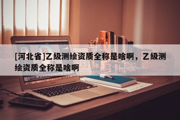 [河北省]乙級測繪資質全稱是啥啊，乙級測繪資質全稱是啥啊