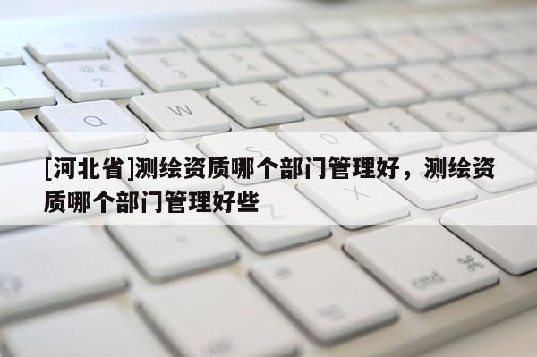[河北省]測繪資質哪個部門管理好，測繪資質哪個部門管理好些