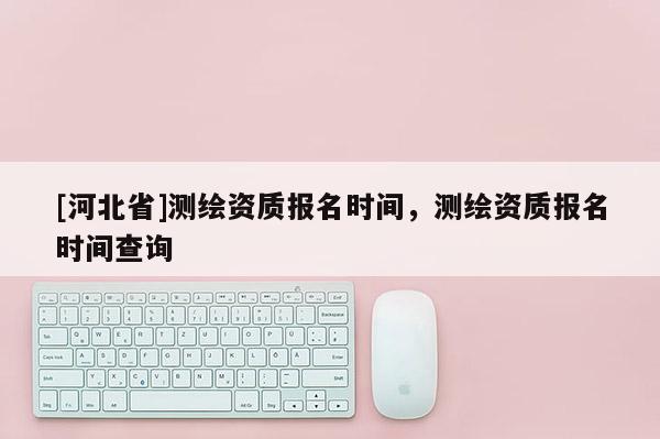 [河北省]測繪資質報名時間，測繪資質報名時間查詢