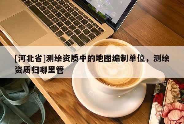 [河北省]測繪資質中的地圖編制單位，測繪資質歸哪里管