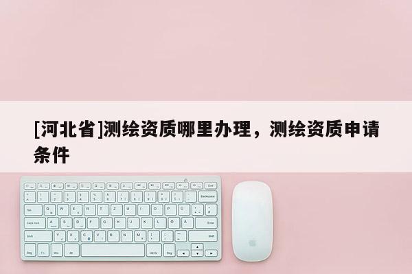 [河北省]測繪資質哪里辦理，測繪資質申請條件