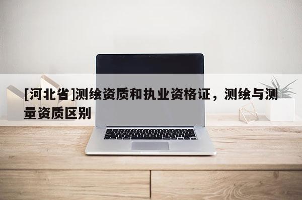 [河北省]測繪資質和執業資格證，測繪與測量資質區別