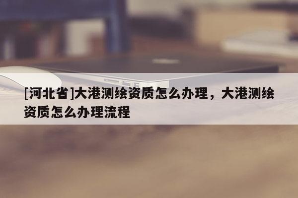 [河北省]大港測(cè)繪資質(zhì)怎么辦理，大港測(cè)繪資質(zhì)怎么辦理流程