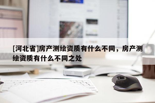 [河北省]房產測繪資質有什么不同，房產測繪資質有什么不同之處