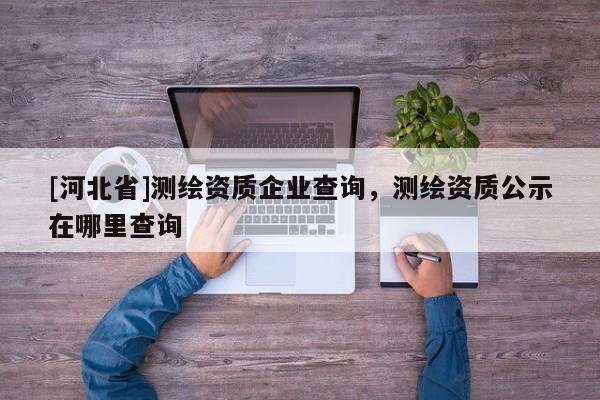 [河北省]測(cè)繪資質(zhì)企業(yè)查詢，測(cè)繪資質(zhì)公示在哪里查詢