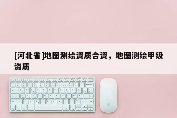 [河北省]地圖測繪資質合資，地圖測繪甲級資質
