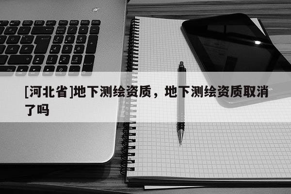 [河北省]地下測(cè)繪資質(zhì)，地下測(cè)繪資質(zhì)取消了嗎