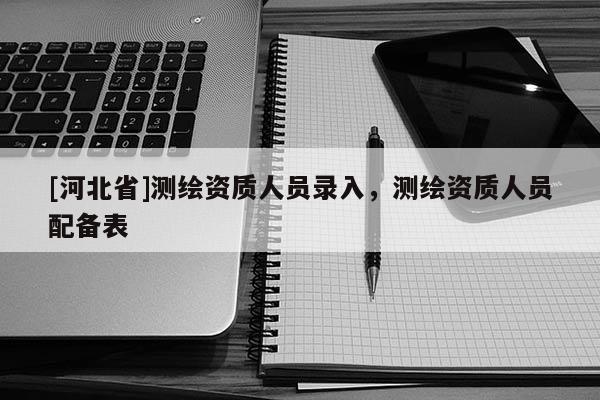 [河北省]測繪資質人員錄入，測繪資質人員配備表