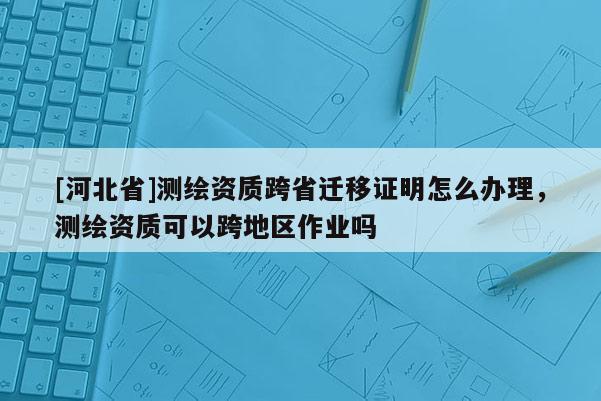 [河北省]測繪資質跨省遷移證明怎么辦理，測繪資質可以跨地區作業嗎