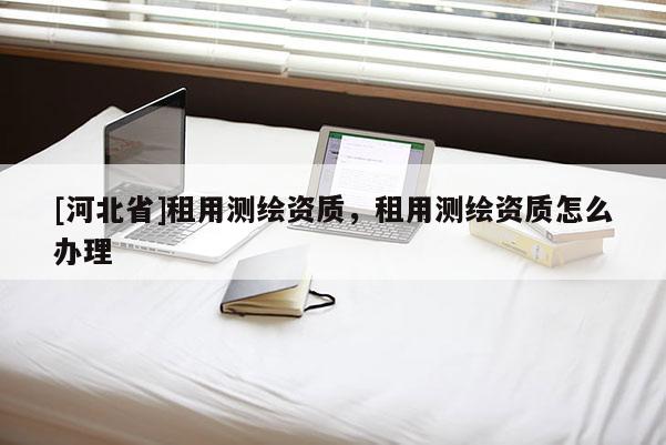 [河北省]租用測(cè)繪資質(zhì)，租用測(cè)繪資質(zhì)怎么辦理