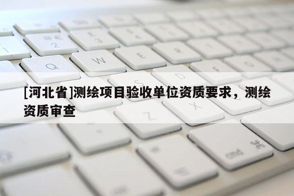 [河北省]測繪項(xiàng)目驗(yàn)收單位資質(zhì)要求，測繪資質(zhì)審查