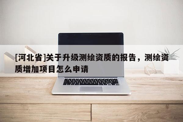 [河北省]關于升級測繪資質的報告，測繪資質增加項目怎么申請