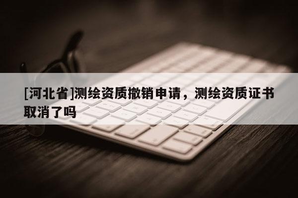 [河北省]測繪資質撤銷申請，測繪資質證書取消了嗎