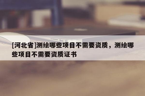 [河北省]測繪哪些項目不需要資質，測繪哪些項目不需要資質證書