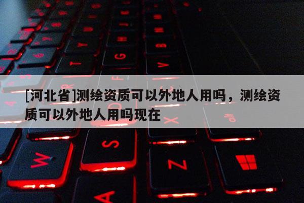 [河北省]測繪資質可以外地人用嗎，測繪資質可以外地人用嗎現在