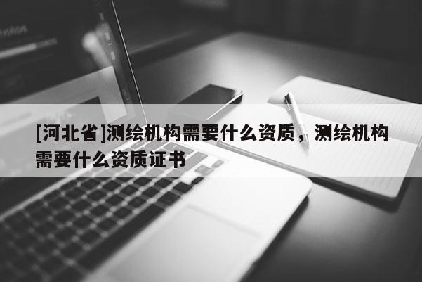 [河北省]測(cè)繪機(jī)構(gòu)需要什么資質(zhì)，測(cè)繪機(jī)構(gòu)需要什么資質(zhì)證書