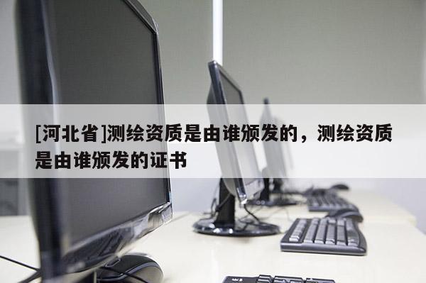 [河北省]測繪資質是由誰頒發的，測繪資質是由誰頒發的證書