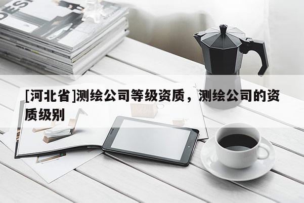 [河北省]測繪公司等級資質，測繪公司的資質級別