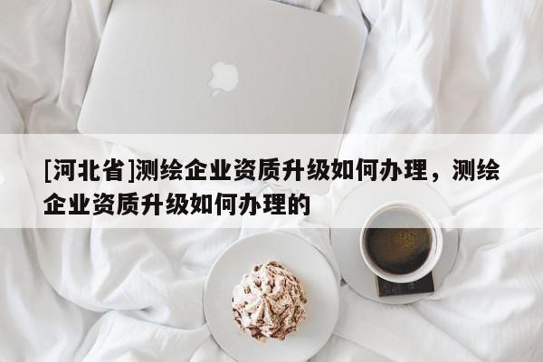 [河北省]測繪企業資質升級如何辦理，測繪企業資質升級如何辦理的