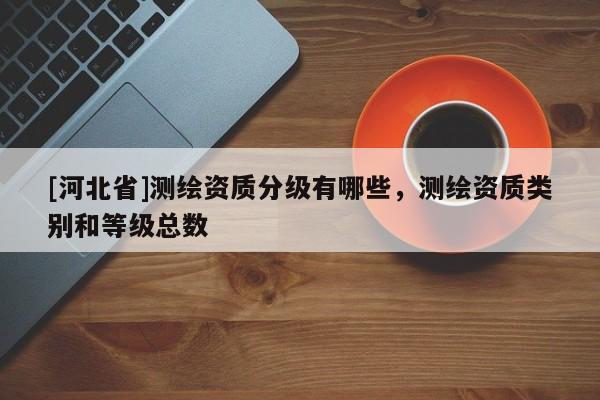 [河北省]測繪資質分級有哪些，測繪資質類別和等級總數