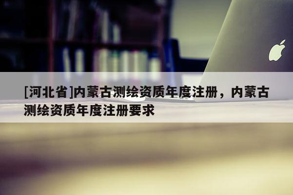 [河北省]內蒙古測繪資質年度注冊，內蒙古測繪資質年度注冊要求