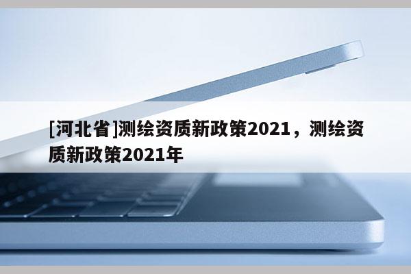 [河北省]測繪資質新政策2021，測繪資質新政策2021年