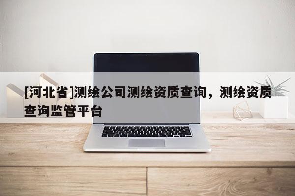 [河北省]測繪公司測繪資質(zhì)查詢，測繪資質(zhì)查詢監(jiān)管平臺(tái)