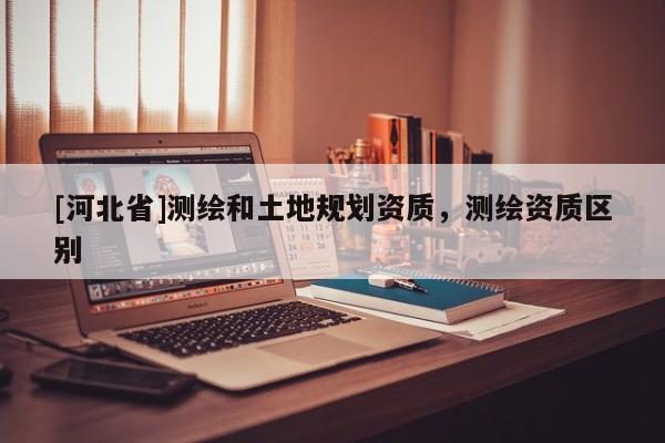 [河北省]測繪和土地規劃資質，測繪資質區別