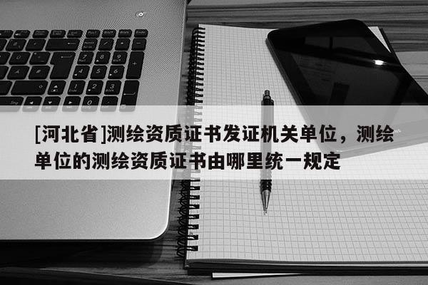 [河北省]測(cè)繪資質(zhì)證書(shū)發(fā)證機(jī)關(guān)單位，測(cè)繪單位的測(cè)繪資質(zhì)證書(shū)由哪里統(tǒng)一規(guī)定