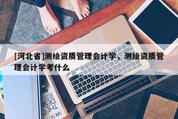 [河北省]測繪資質管理會計學，測繪資質管理會計學考什么