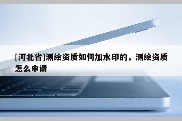 [河北省]測繪資質如何加水印的，測繪資質怎么申請