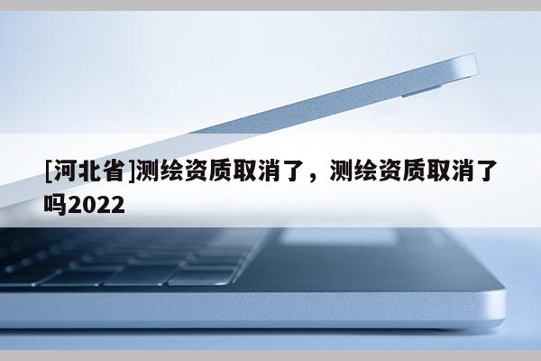 [河北省]測繪資質取消了，測繪資質取消了嗎2022