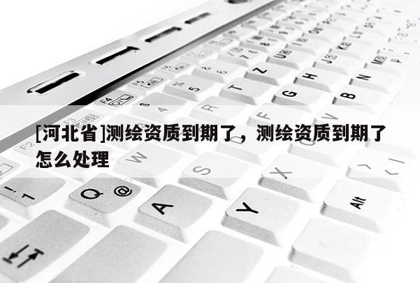 [河北省]測繪資質到期了，測繪資質到期了怎么處理
