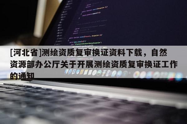 [河北省]測(cè)繪資質(zhì)復(fù)審換證資料下載，自然資源部辦公廳關(guān)于開展測(cè)繪資質(zhì)復(fù)審換證工作的通知