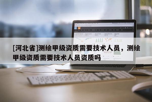 [河北省]測繪甲級資質需要技術人員，測繪甲級資質需要技術人員資質嗎