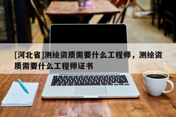 [河北省]測繪資質需要什么工程師，測繪資質需要什么工程師證書