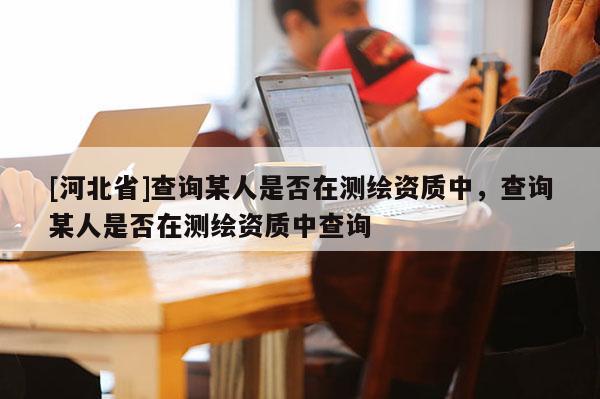 [河北省]查詢某人是否在測繪資質中，查詢某人是否在測繪資質中查詢